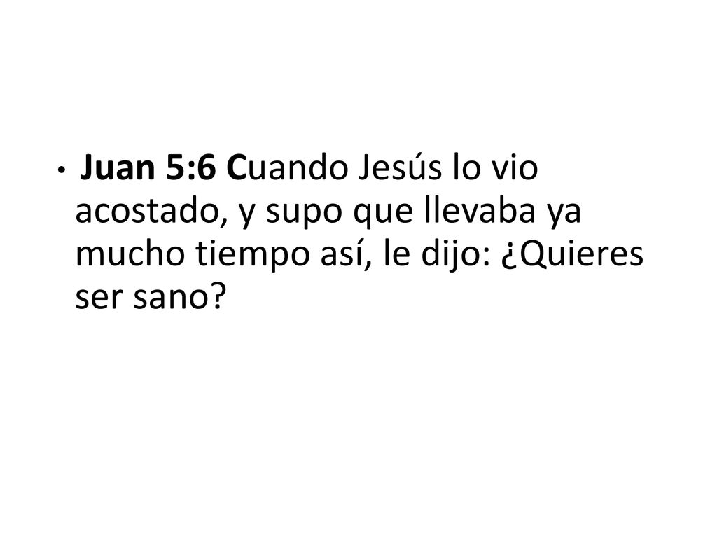 Juan 5:6 Cuando Jesús lo vio acostado, y supo que llevaba ya mucho tiempo así, le dijo: ¿Quieres ser sano