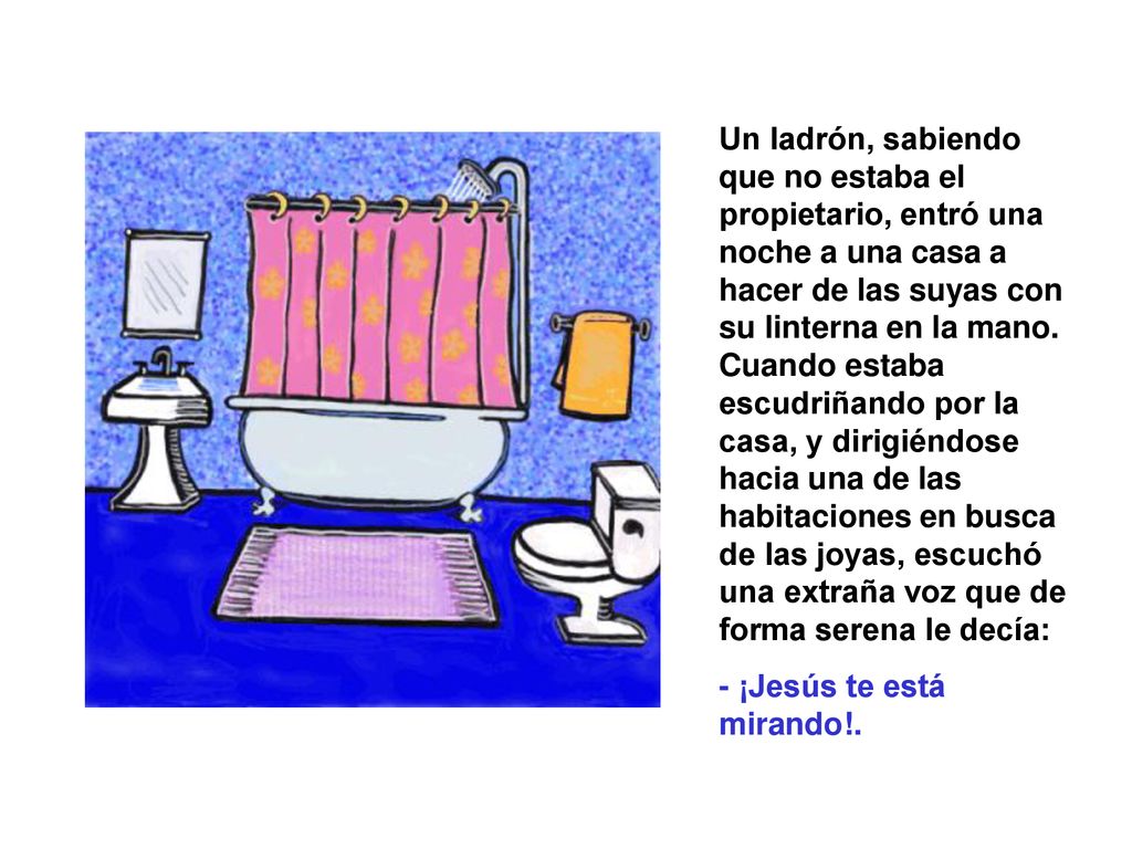 Un ladrón, sabiendo que no estaba el propietario, entró una noche a una casa a hacer de las suyas con su linterna en la mano. Cuando estaba escudriñando por la casa, y dirigiéndose hacia una de las habitaciones en busca de las joyas, escuchó una extraña voz que de forma serena le decía: