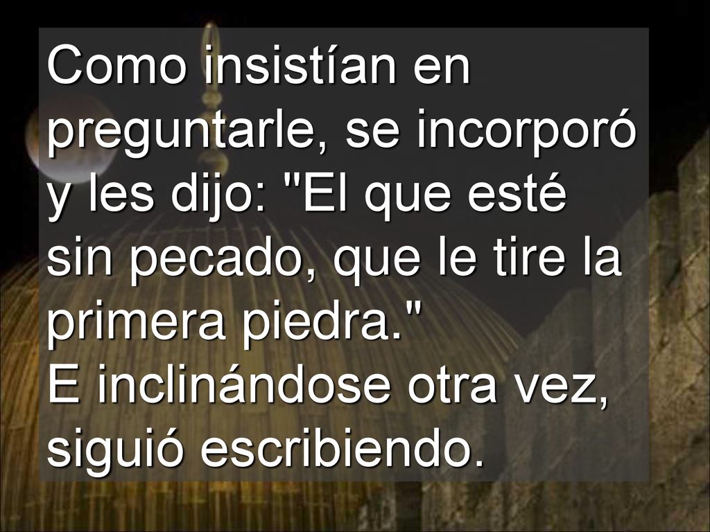 Como insistían en preguntarle, se incorporó y les dijo: El que esté sin pecado, que le tire la primera piedra. E inclinándose otra vez, siguió escribiendo.