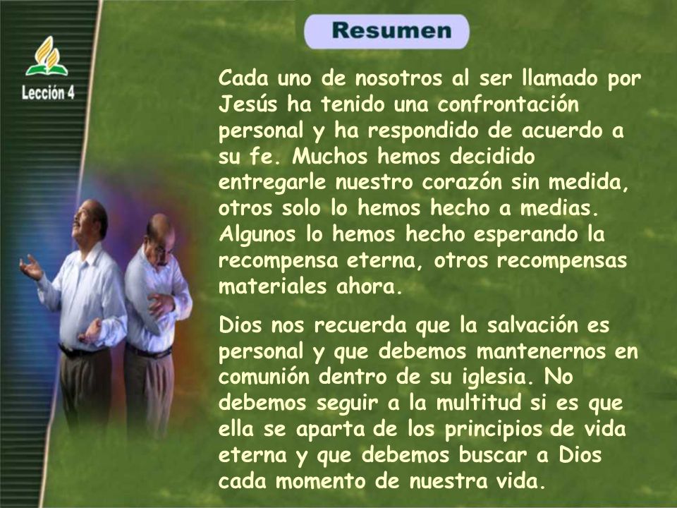 Cada uno de nosotros al ser llamado por Jesús ha tenido una confrontación personal y ha respondido de acuerdo a su fe. Muchos hemos decidido entregarle nuestro corazón sin medida, otros solo lo hemos hecho a medias. Algunos lo hemos hecho esperando la recompensa eterna, otros recompensas materiales ahora.