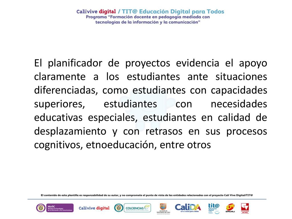 El planificador de proyectos evidencia el apoyo claramente a los estudiantes ante situaciones diferenciadas, como estudiantes con capacidades superiores, estudiantes con necesidades educativas especiales, estudiantes en calidad de desplazamiento y con retrasos en sus procesos cognitivos, etnoeducación, entre otros