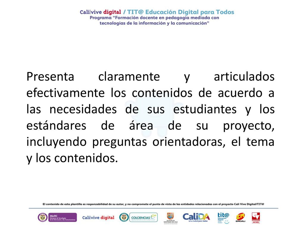 Presenta claramente y articulados efectivamente los contenidos de acuerdo a las necesidades de sus estudiantes y los estándares de área de su proyecto, incluyendo preguntas orientadoras, el tema y los contenidos.