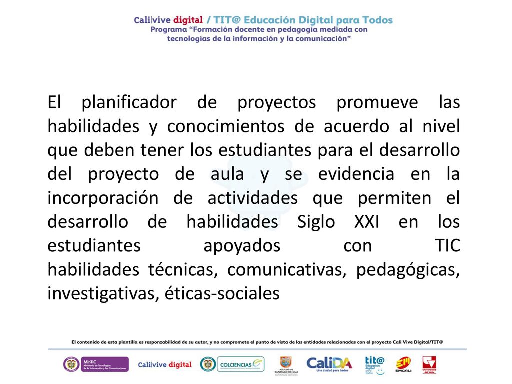 El planificador de proyectos promueve las habilidades y conocimientos de acuerdo al nivel que deben tener los estudiantes para el desarrollo del proyecto de aula y se evidencia en la incorporación de actividades que permiten el desarrollo de habilidades Siglo XXI en los estudiantes apoyados con TIC habilidades técnicas, comunicativas, pedagógicas, investigativas, éticas-sociales