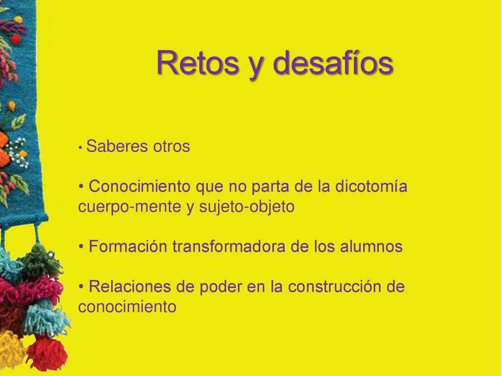 Retos y desafíos Saberes otros. Conocimiento que no parta de la dicotomía cuerpo-mente y sujeto-objeto.