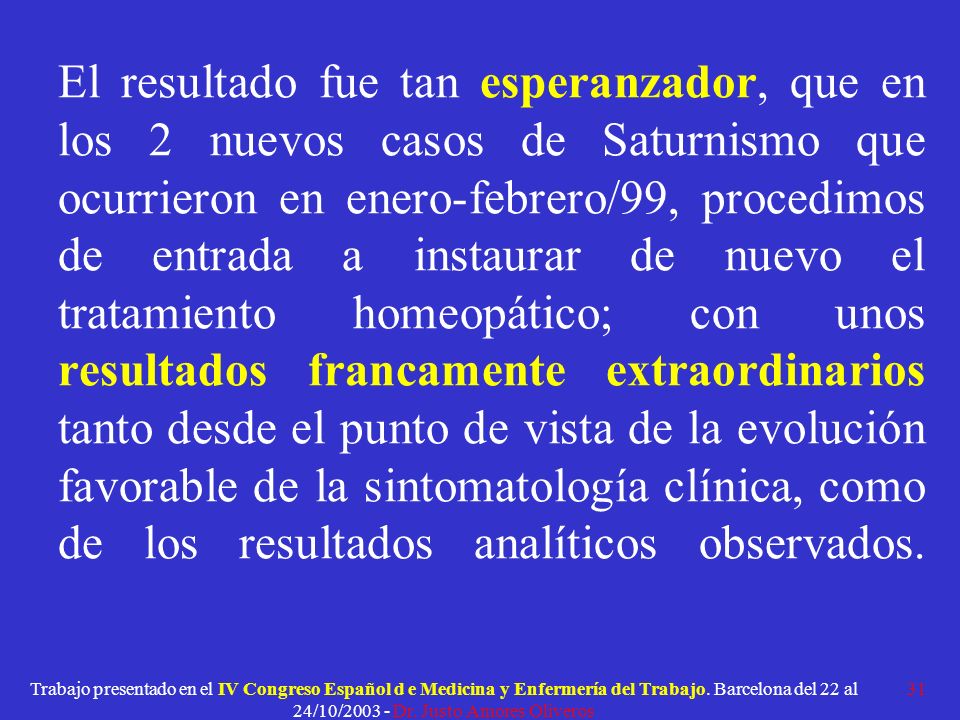 El resultado fue tan esperanzador, que en los 2 nuevos casos de Saturnismo que ocurrieron en enero-febrero/99, procedimos de entrada a instaurar de nuevo el tratamiento homeopático; con unos resultados francamente extraordinarios tanto desde el punto de vista de la evolución favorable de la sintomatología clínica, como de los resultados analíticos observados.