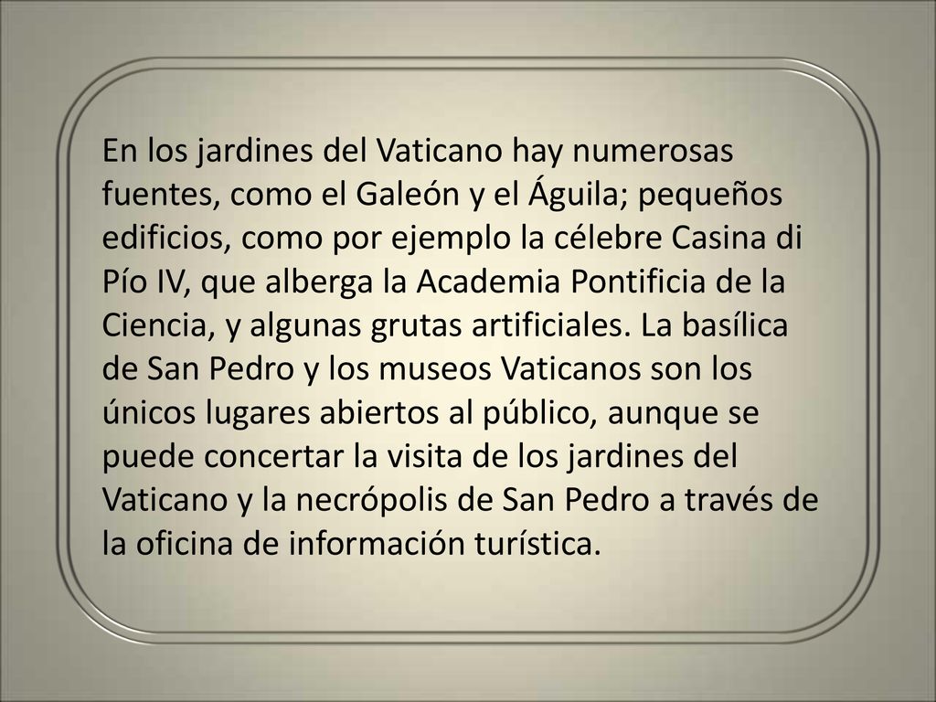 En los jardines del Vaticano hay numerosas fuentes, como el Galeón y el Águila; pequeños edificios, como por ejemplo la célebre Casina di Pío IV, que alberga la Academia Pontificia de la Ciencia, y algunas grutas artificiales.