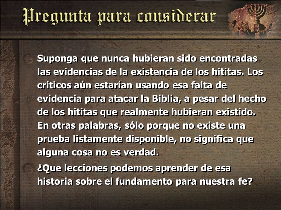 Suponga que nunca hubieran sido encontradas las evidencias de la existencia de los hititas. Los críticos aún estarían usando esa falta de evidencia para atacar la Biblia, a pesar del hecho de los hititas que realmente hubieran existido. En otras palabras, sólo porque no existe una prueba listamente disponible, no significa que alguna cosa no es verdad.