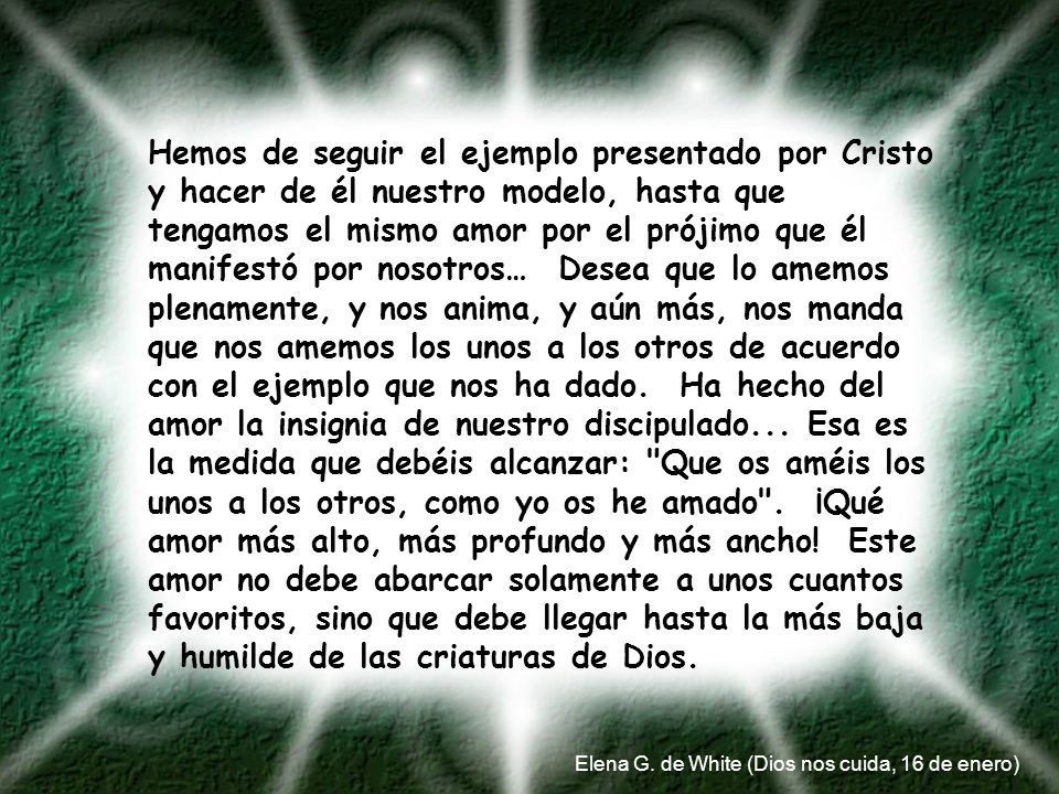 Hemos de seguir el ejemplo presentado por Cristo y hacer de él nuestro modelo, hasta que tengamos el mismo amor por el prójimo que él manifestó por nosotros… Desea que lo amemos plenamente, y nos anima, y aún más, nos manda que nos amemos los unos a los otros de acuerdo con el ejemplo que nos ha dado. Ha hecho del amor la insignia de nuestro discipulado... Esa es la medida que debéis alcanzar: Que os améis los unos a los otros, como yo os he amado . ¡Qué amor más alto, más profundo y más ancho! Este amor no debe abarcar solamente a unos cuantos favoritos, sino que debe llegar hasta la más baja y humilde de las criaturas de Dios.