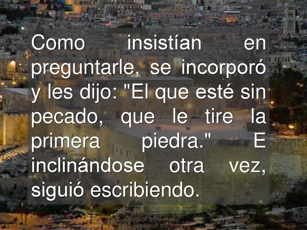 Como insistían en preguntarle, se incorporó y les dijo: El que esté sin pecado, que le tire la primera piedra. E inclinándose otra vez, siguió escribiendo.