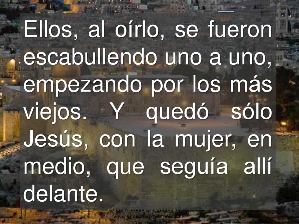Ellos, al oírlo, se fueron escabullendo uno a uno, empezando por los más viejos. Y quedó sólo Jesús, con la mujer, en medio, que seguía allí delante.