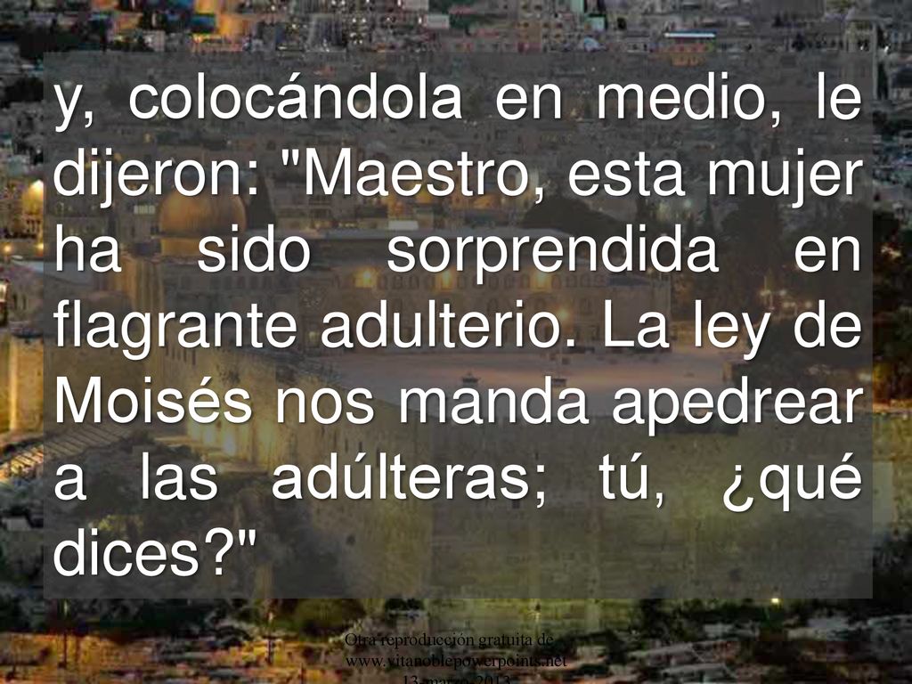 y, colocándola en medio, le dijeron: Maestro, esta mujer ha sido sorprendida en flagrante adulterio. La ley de Moisés nos manda apedrear a las adúlteras; tú, ¿qué dices