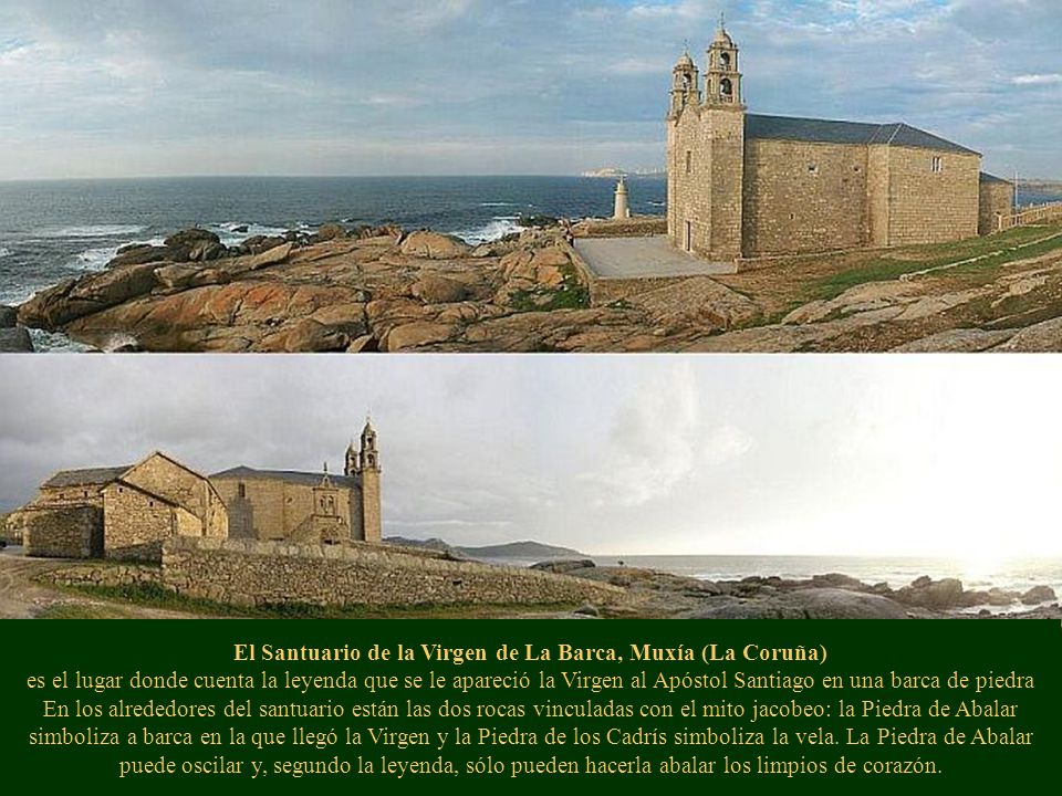 El Santuario de la Virgen de La Barca, Muxía (La Coruña) es el lugar donde cuenta la leyenda que se le apareció la Virgen al Apóstol Santiago en una barca de piedra En los alrededores del santuario están las dos rocas vinculadas con el mito jacobeo: la Piedra de Abalar simboliza a barca en la que llegó la Virgen y la Piedra de los Cadrís simboliza la vela.