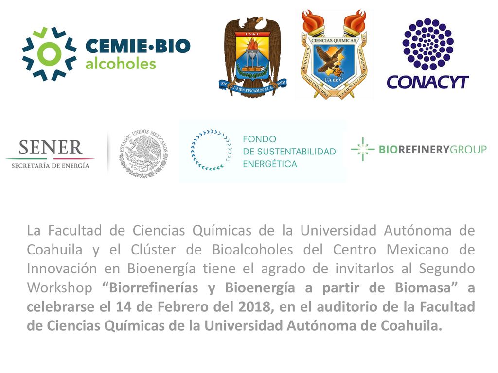La Facultad de Ciencias Químicas de la Universidad Autónoma de Coahuila y el Clúster de Bioalcoholes del Centro Mexicano de Innovación en Bioenergía tiene el agrado de invitarlos al Segundo Workshop Biorrefinerías y Bioenergía a partir de Biomasa a celebrarse el 14 de Febrero del 2018, en el auditorio de la Facultad de Ciencias Químicas de la Universidad Autónoma de Coahuila.