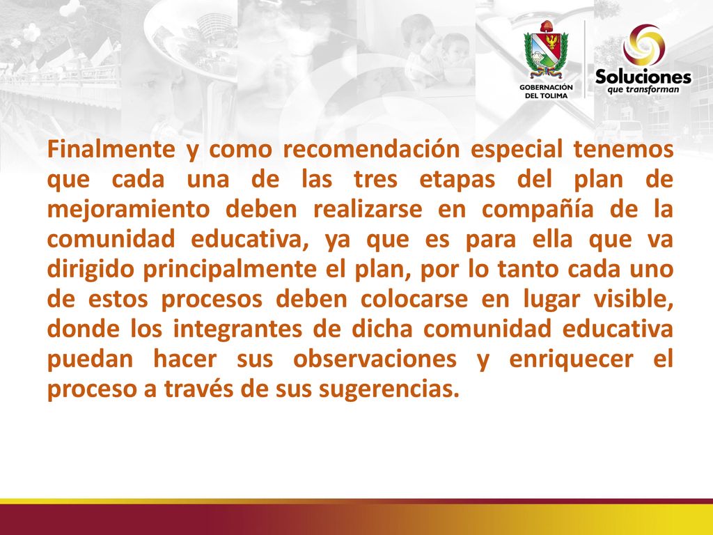 Finalmente y como recomendación especial tenemos que cada una de las tres etapas del plan de mejoramiento deben realizarse en compañía de la comunidad educativa, ya que es para ella que va dirigido principalmente el plan, por lo tanto cada uno de estos procesos deben colocarse en lugar visible, donde los integrantes de dicha comunidad educativa puedan hacer sus observaciones y enriquecer el proceso a través de sus sugerencias.