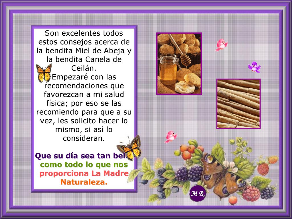 Son excelentes todos estos consejos acerca de la bendita Miel de Abeja y la bendita Canela de Ceilán. Empezaré con las recomendaciones que favorezcan a mi salud física; por eso se las recomiendo para que a su vez, les solicito hacer lo mismo, si así lo consideran. Que su día sea tan bello como todo lo que nos proporciona La Madre Naturaleza.