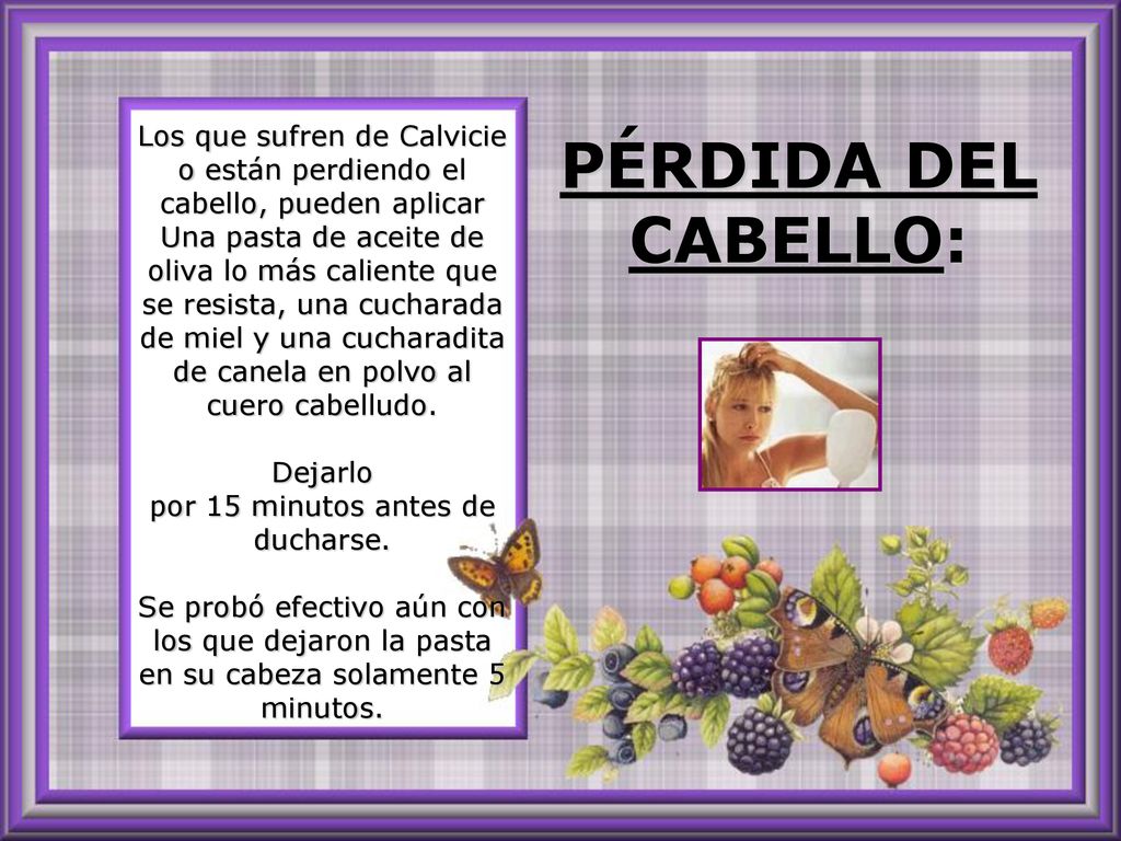 Los que sufren de Calvicie o están perdiendo el cabello, pueden aplicar Una pasta de aceite de oliva lo más caliente que se resista, una cucharada de miel y una cucharadita de canela en polvo al cuero cabelludo. Dejarlo por 15 minutos antes de ducharse. Se probó efectivo aún con los que dejaron la pasta en su cabeza solamente 5 minutos.