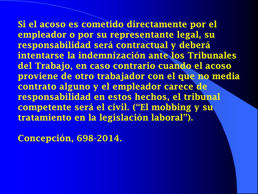 Si el acoso es cometido directamente por el empleador o por su representante legal, su responsabilidad será contractual y deberá intentarse la indemnización ante los Tribunales del Trabajo, en caso contrario cuando el acoso proviene de otro trabajador con el que no media contrato alguno y el empleador carece de responsabilidad en estos hechos, el tribunal competente será el civil. ( El mobbing y su tratamiento en la legislación laboral ).