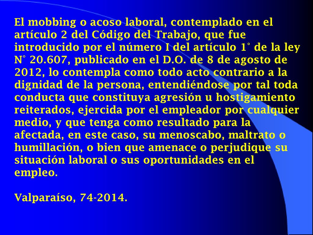 El mobbing o acoso laboral, contemplado en el artículo 2 del Código del Trabajo, que fue introducido por el número I del artículo 1° de la ley N° , publicado en el D.O. de 8 de agosto de 2012, lo contempla como todo acto contrario a la dignidad de la persona, entendiéndose por tal toda conducta que constituya agresión u hostigamiento reiterados, ejercida por el empleador por cualquier medio, y que tenga como resultado para la afectada, en este caso, su menoscabo, maltrato o humillación, o bien que amenace o perjudique su situación laboral o sus oportunidades en el empleo.