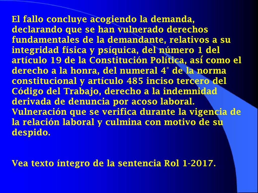 El fallo concluye acogiendo la demanda, declarando que se han vulnerado derechos fundamentales de la demandante, relativos a su integridad física y psíquica, del número 1 del artículo 19 de la Constitución Política, así́ como el derecho a la honra, del numeral 4° de la norma constitucional y artículo 485 inciso tercero del Código del Trabajo, derecho a la indemnidad derivada de denuncia por acoso laboral. Vulneración que se verifica durante la vigencia de la relación laboral y culmina con motivo de su despido.