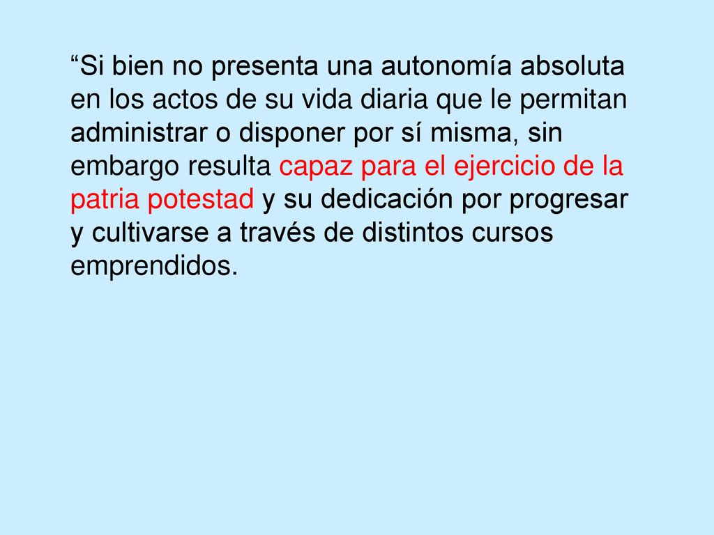 Si bien no presenta una autonomía absoluta en los actos de su vida diaria que le permitan administrar o disponer por sí misma, sin embargo resulta capaz para el ejercicio de la patria potestad y su dedicación por progresar