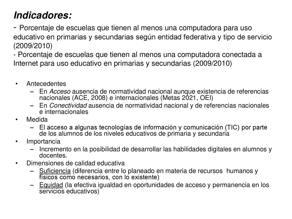 Indicadores: - Porcentaje de escuelas que tienen al menos una computadora para uso educativo en primarias y secundarias según entidad federativa y tipo de servicio (2009/2010) - Porcentaje de escuelas que tienen al menos una computadora conectada a Internet para uso educativo en primarias y secundarias (2009/2010)