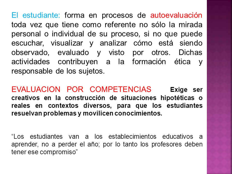 El estudiante: forma en procesos de autoevaluación toda vez que tiene como referente no sólo la mirada personal o individual de su proceso, si no que puede escuchar, visualizar y analizar cómo está siendo observado, evaluado y visto por otros. Dichas actividades contribuyen a la formación ética y responsable de los sujetos.