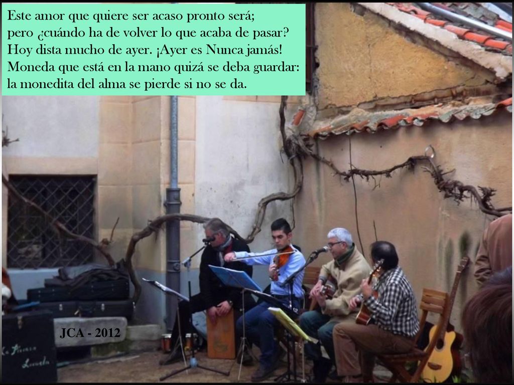 Este amor que quiere ser acaso pronto será; pero ¿cuándo ha de volver lo que acaba de pasar Hoy dista mucho de ayer. ¡Ayer es Nunca jamás! Moneda que está en la mano quizá se deba guardar: la monedita del alma se pierde si no se da.