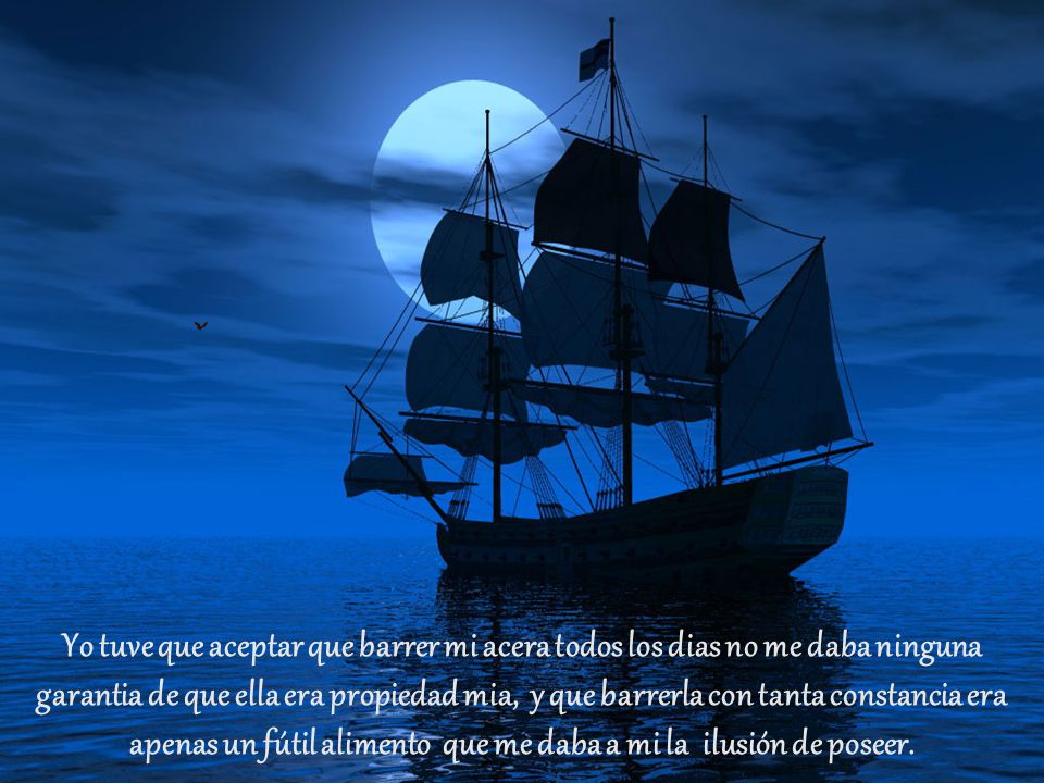 Yo tuve que aceptar que barrer mi acera todos los dias no me daba ninguna garantia de que ella era propiedad mia, y que barrerla con tanta constancia era apenas un fútil alimento que me daba a mi la ilusión de poseer.