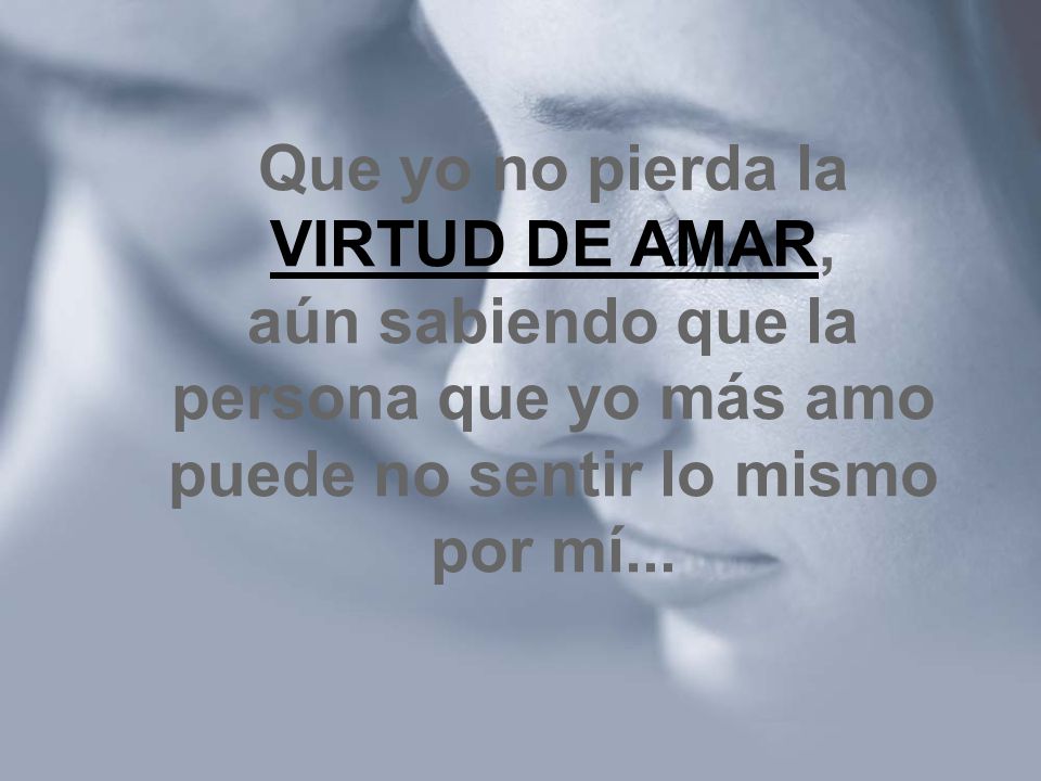 Que yo no pierda la VIRTUD DE AMAR, aún sabiendo que la persona que yo más amo puede no sentir lo mismo por mí...
