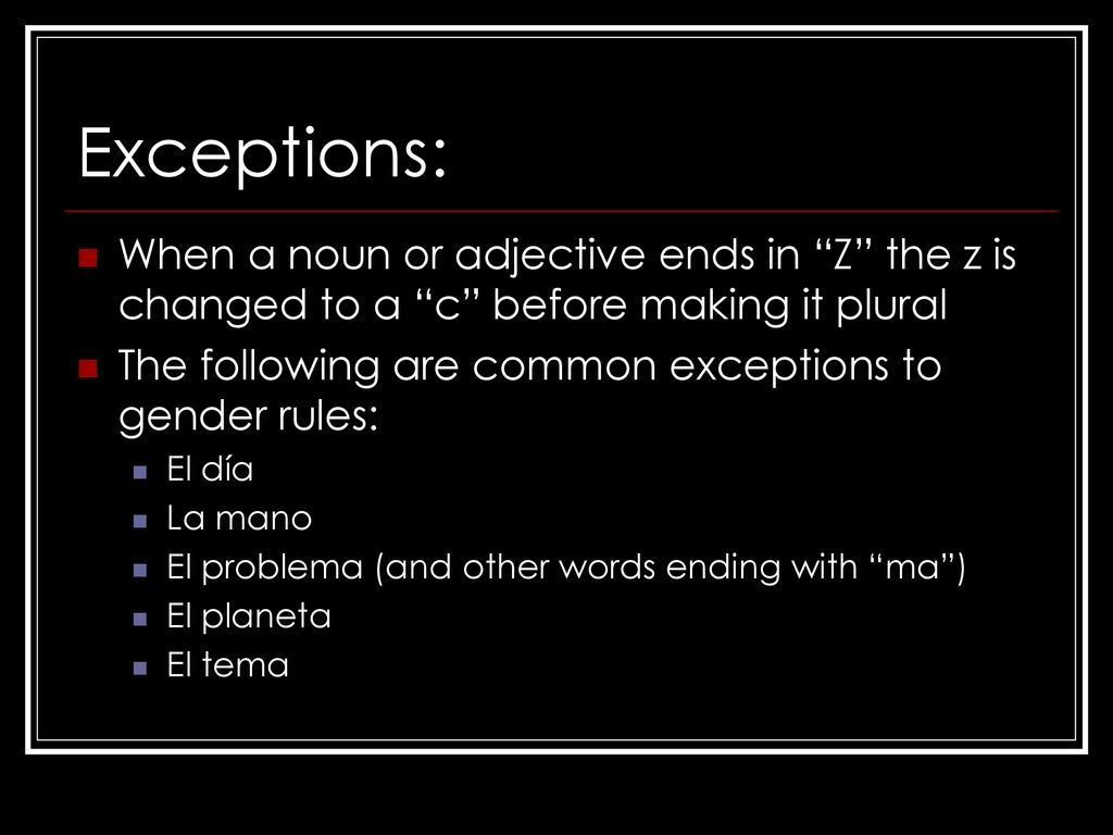Exceptions: When a noun or adjective ends in Z the z is changed to a c before making it plural.