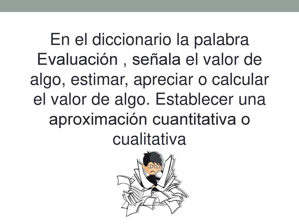 En el diccionario la palabra Evaluación , señala el valor de algo, estimar, apreciar o calcular el valor de algo.