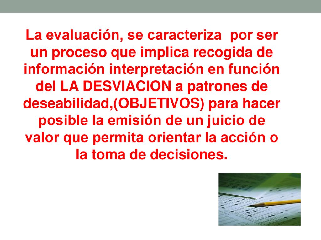 La evaluación, se caracteriza por ser un proceso que implica recogida de información interpretación en función del LA DESVIACION a patrones de deseabilidad,(OBJETIVOS) para hacer posible la emisión de un juicio de valor que permita orientar la acción o la toma de decisiones.