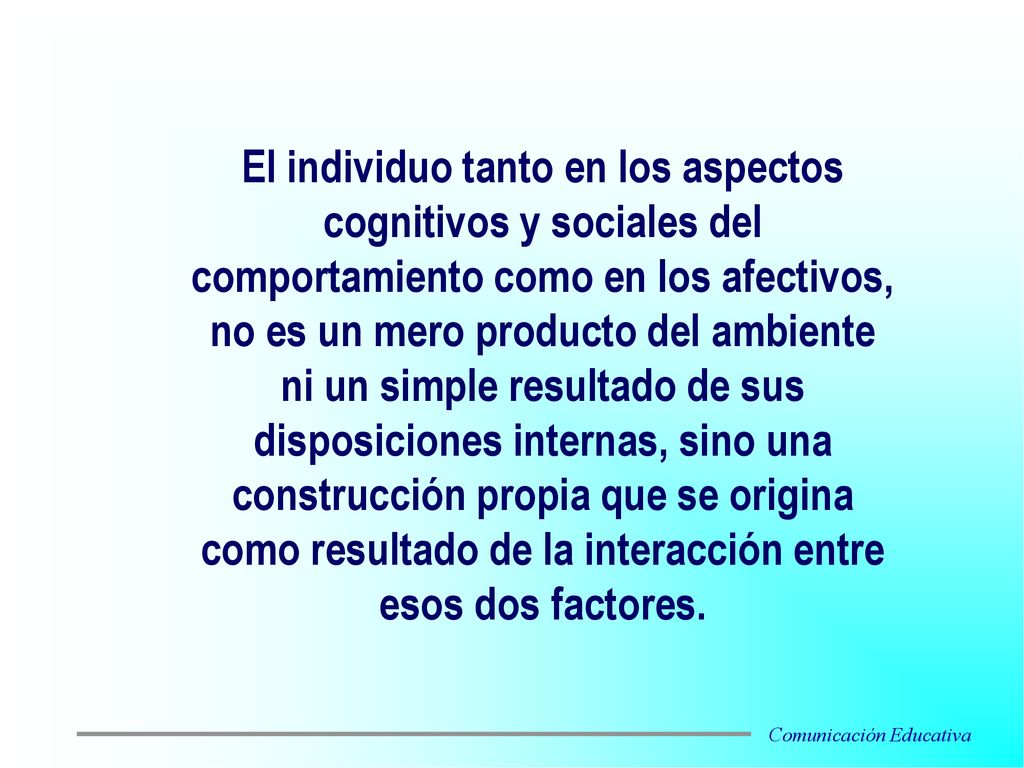 El individuo tanto en los aspectos cognitivos y sociales del comportamiento como en los afectivos, no es un mero producto del ambiente ni un simple resultado de sus disposiciones internas, sino una construcción propia que se origina como resultado de la interacción entre esos dos factores.