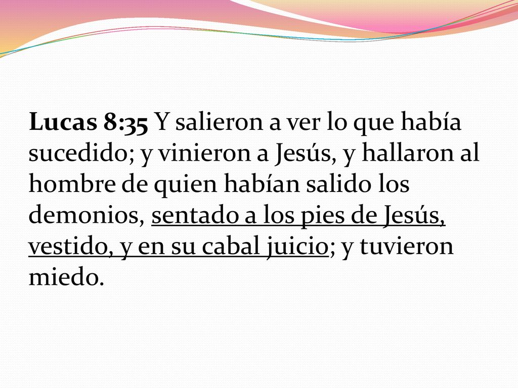 Lucas 8:35 Y salieron a ver lo que había sucedido; y vinieron a Jesús, y hallaron al hombre de quien habían salido los demonios, sentado a los pies de Jesús, vestido, y en su cabal juicio; y tuvieron miedo.