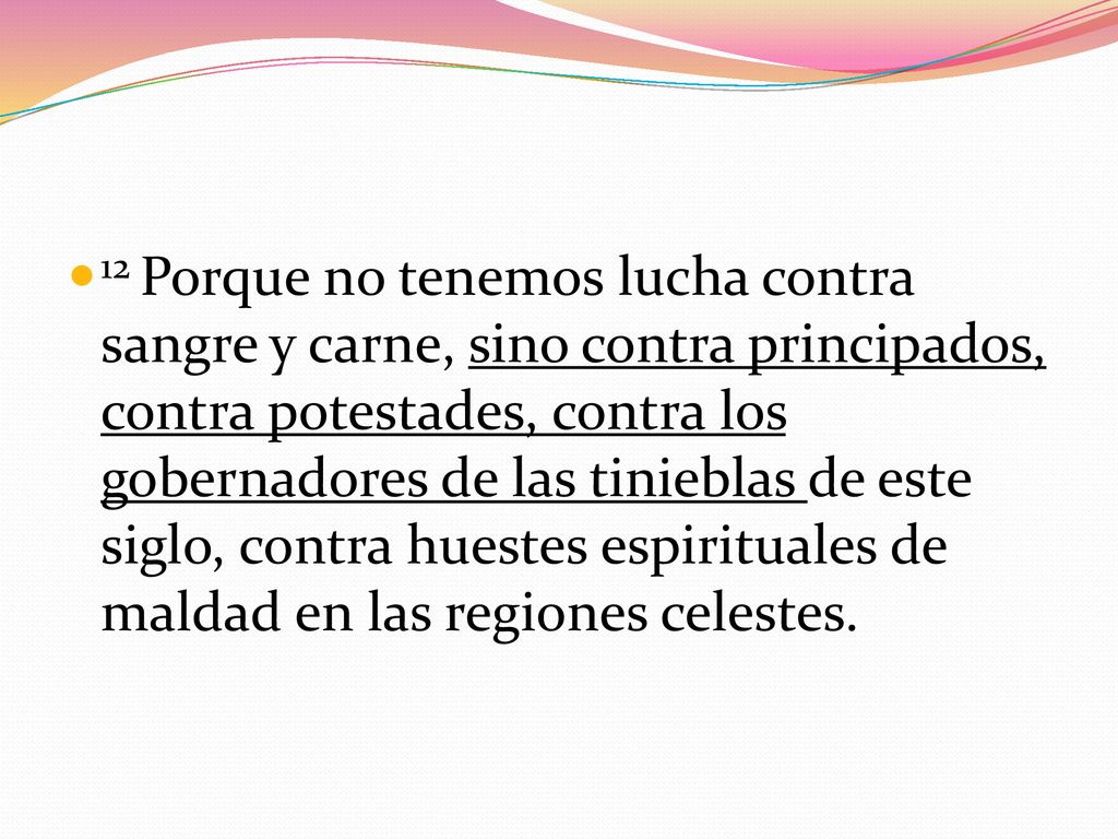 12 Porque no tenemos lucha contra sangre y carne, sino contra principados, contra potestades, contra los gobernadores de las tinieblas de este siglo, contra huestes espirituales de maldad en las regiones celestes.