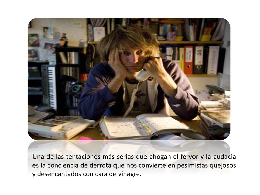 Una de las tentaciones más serias que ahogan el fervor y la audacia es la conciencia de derrota que nos convierte en pesimistas quejosos y desencantados con cara de vinagre.