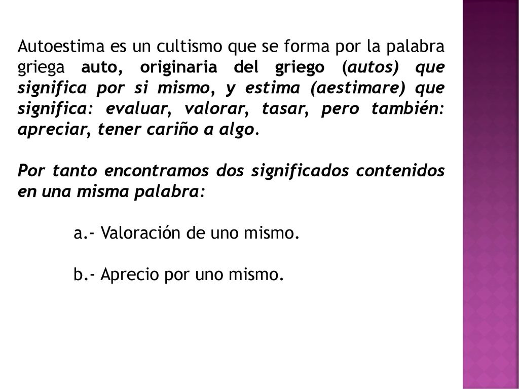 Autoestima es un cultismo que se forma por la palabra griega auto, originaria del griego (autos) que significa por si mismo, y estima (aestimare) que significa: evaluar, valorar, tasar, pero también: apreciar, tener cariño a algo.