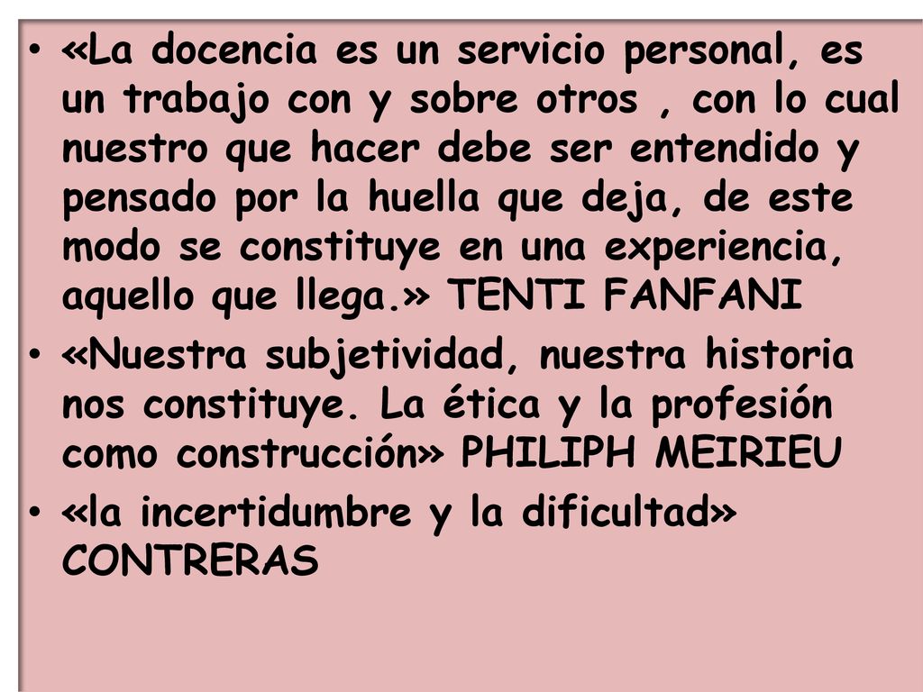 «La docencia es un servicio personal, es un trabajo con y sobre otros , con lo cual nuestro que hacer debe ser entendido y pensado por la huella que deja, de este modo se constituye en una experiencia, aquello que llega.» TENTI FANFANI