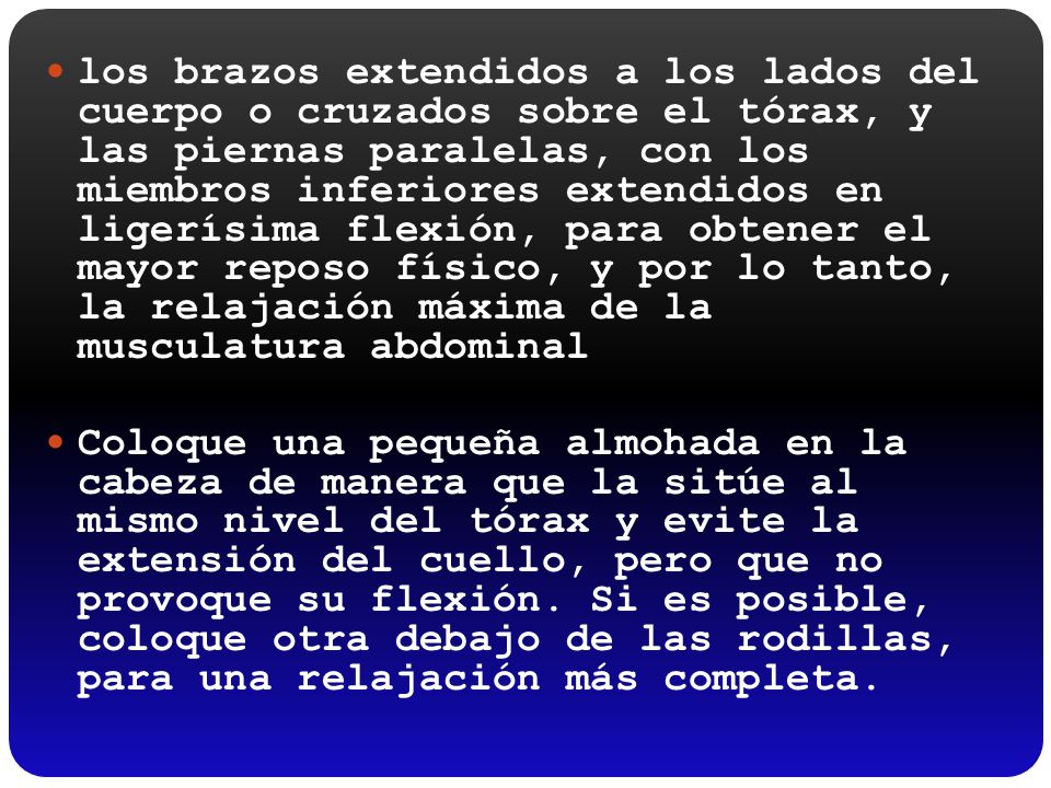 los brazos extendidos a los lados del cuerpo o cruzados sobre el tórax, y las piernas paralelas, con los miembros inferiores extendidos en ligerísima flexión, para obtener el mayor reposo físico, y por lo tanto, la relajación máxima de la musculatura abdominal