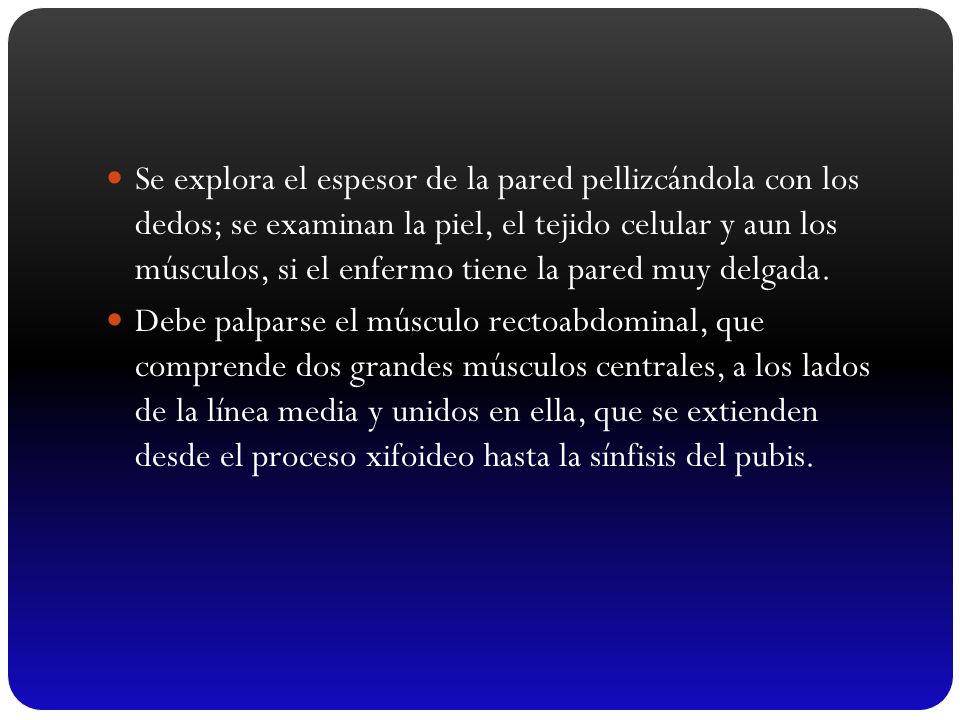 Se explora el espesor de la pared pellizcándola con los dedos; se examinan la piel, el tejido celular y aun los músculos, si el enfermo tiene la pared muy delgada.
