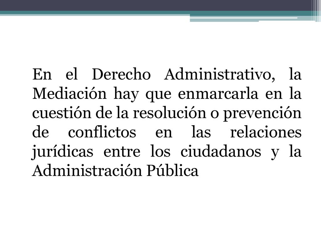 En el Derecho Administrativo, la Mediación hay que enmarcarla en la cuestión de la resolución o prevención de conflictos en las relaciones jurídicas entre los ciudadanos y la Administración Pública