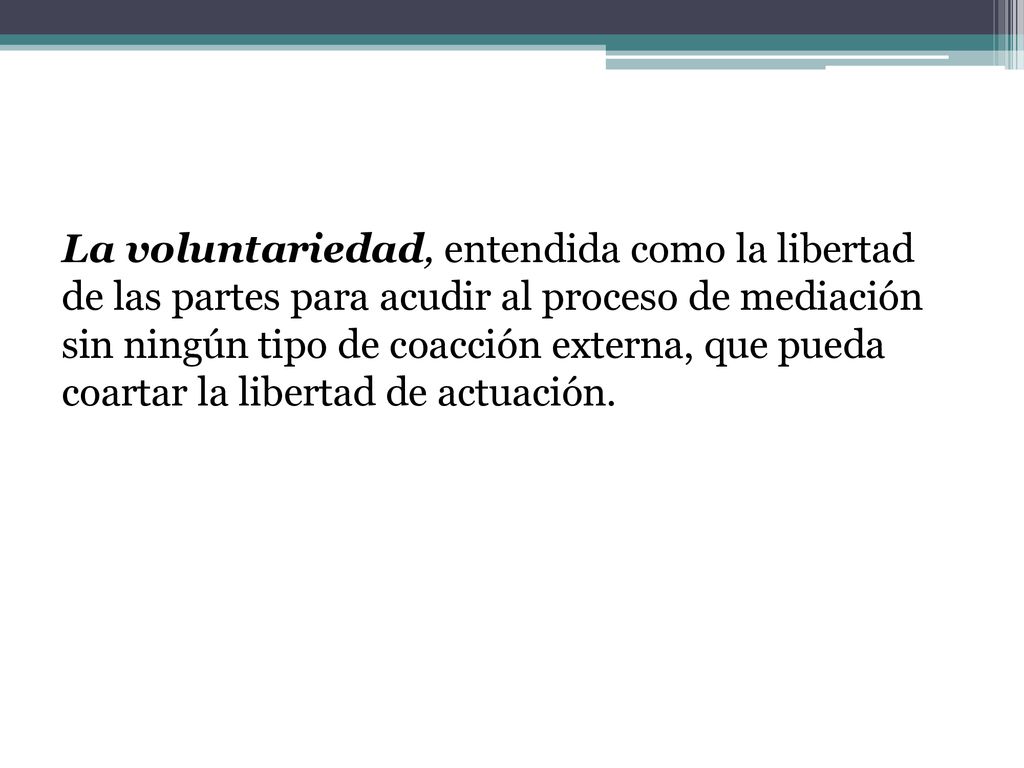 La voluntariedad, entendida como la libertad de las partes para acudir al proceso de mediación sin ningún tipo de coacción externa, que pueda coartar la libertad de actuación.