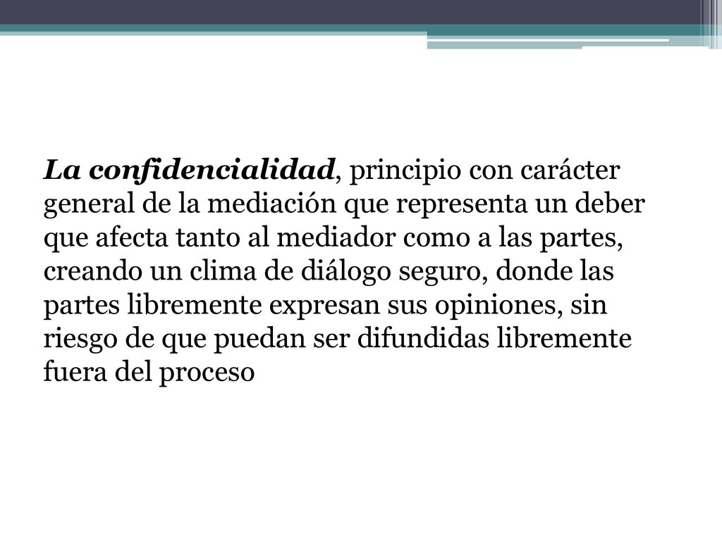 La confidencialidad, principio con carácter general de la mediación que representa un deber que afecta tanto al mediador como a las partes, creando un clima de diálogo seguro, donde las partes libremente expresan sus opiniones, sin riesgo de que puedan ser difundidas libremente fuera del proceso