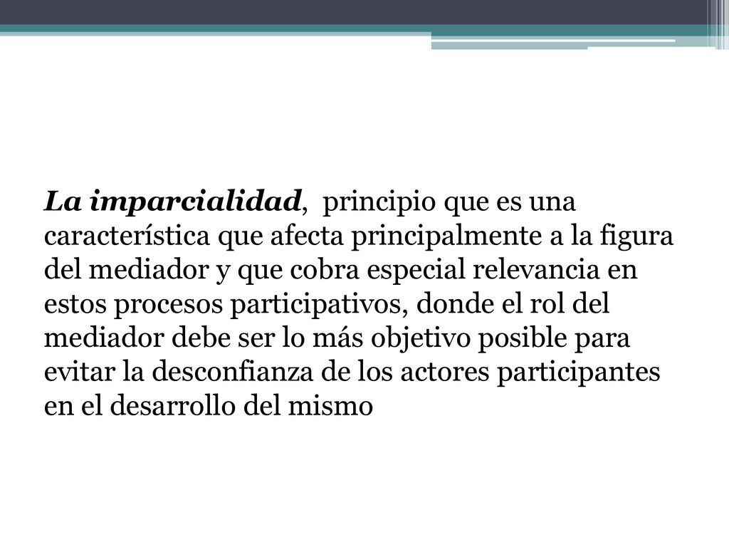 La imparcialidad, principio que es una característica que afecta principalmente a la figura del mediador y que cobra especial relevancia en estos procesos participativos, donde el rol del mediador debe ser lo más objetivo posible para evitar la desconfianza de los actores participantes en el desarrollo del mismo