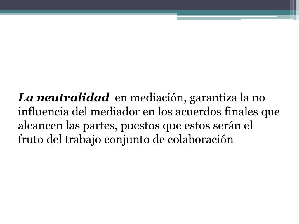 La neutralidad en mediación, garantiza la no influencia del mediador en los acuerdos finales que alcancen las partes, puestos que estos serán el fruto del trabajo conjunto de colaboración