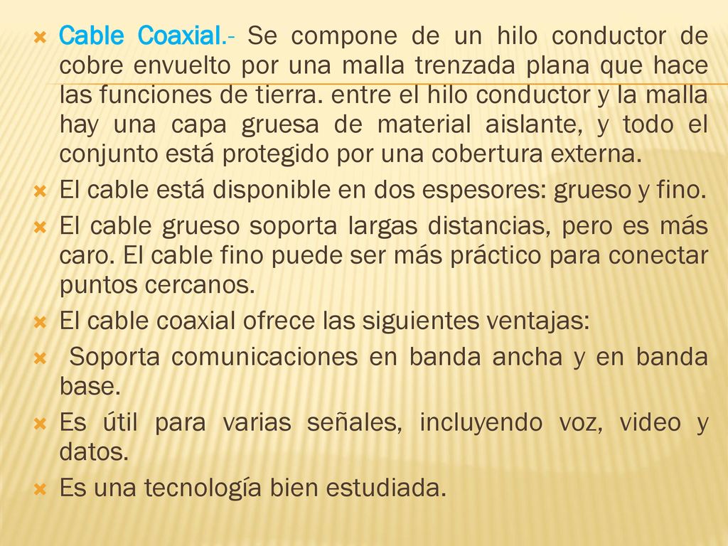 Cable Coaxial.- Se compone de un hilo conductor de cobre envuelto por una malla trenzada plana que hace las funciones de tierra. entre el hilo conductor y la malla hay una capa gruesa de material aislante, y todo el conjunto está protegido por una cobertura externa.