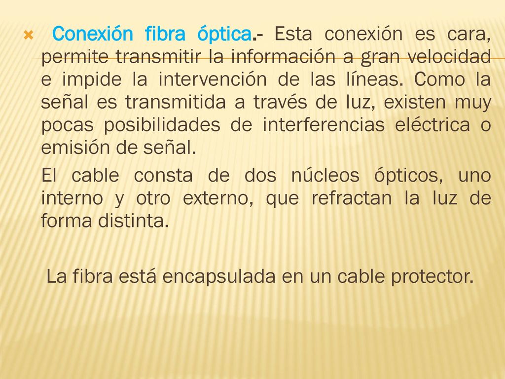 Conexión fibra óptica.- Esta conexión es cara, permite transmitir la información a gran velocidad e impide la intervención de las líneas. Como la señal es transmitida a través de luz, existen muy pocas posibilidades de interferencias eléctrica o emisión de señal.
