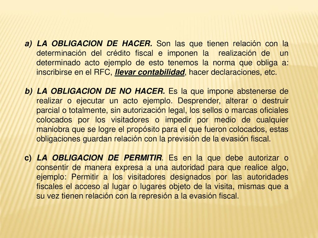 LA OBLIGACION DE HACER. Son las que tienen relación con la determinación del crédito fiscal e imponen la realización de un determinado acto ejemplo de esto tenemos la norma que obliga a: inscribirse en el RFC, llevar contabilidad, hacer declaraciones, etc.