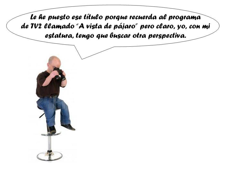 Le he puesto ese título porque recuerda al programa de TV2 llamado A vista de pájaro pero claro, yo, con mi estatura, tengo que buscar otra perspectiva.