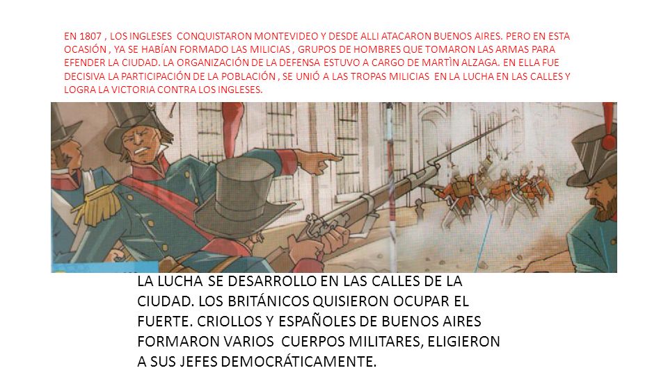 EN 1807 , LOS INGLESES CONQUISTARON MONTEVIDEO Y DESDE ALLI ATACARON BUENOS AIRES. PERO EN ESTA OCASIÓN , YA SE HABÍAN FORMADO LAS MILICIAS , GRUPOS DE HOMBRES QUE TOMARON LAS ARMAS PARA EFENDER LA CIUDAD. LA ORGANIZACIÓN DE LA DEFENSA ESTUVO A CARGO DE MARTÌN ALZAGA. EN ELLA FUE DECISIVA LA PARTICIPACIÓN DE LA POBLACIÓN , SE UNIÓ A LAS TROPAS MILICIAS EN LA LUCHA EN LAS CALLES Y LOGRA LA VICTORIA CONTRA LOS INGLESES.